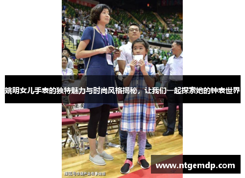 姚明女儿手表的独特魅力与时尚风格揭秘，让我们一起探索她的钟表世界