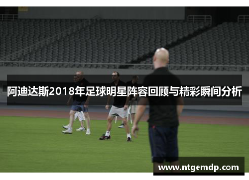 阿迪达斯2018年足球明星阵容回顾与精彩瞬间分析