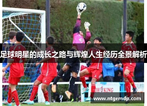足球明星的成长之路与辉煌人生经历全景解析