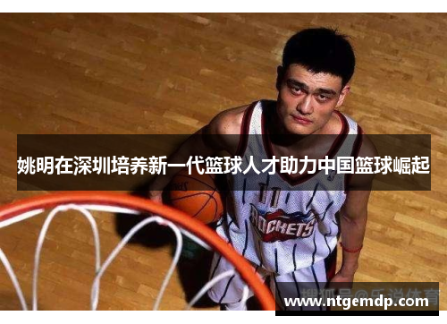 姚明在深圳培养新一代篮球人才助力中国篮球崛起