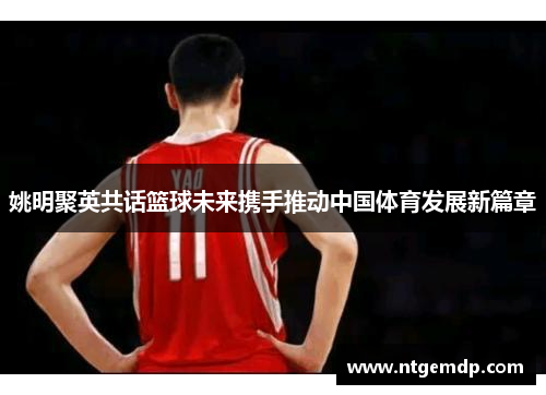 姚明聚英共话篮球未来携手推动中国体育发展新篇章