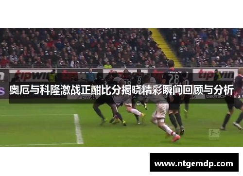 奥厄与科隆激战正酣比分揭晓精彩瞬间回顾与分析